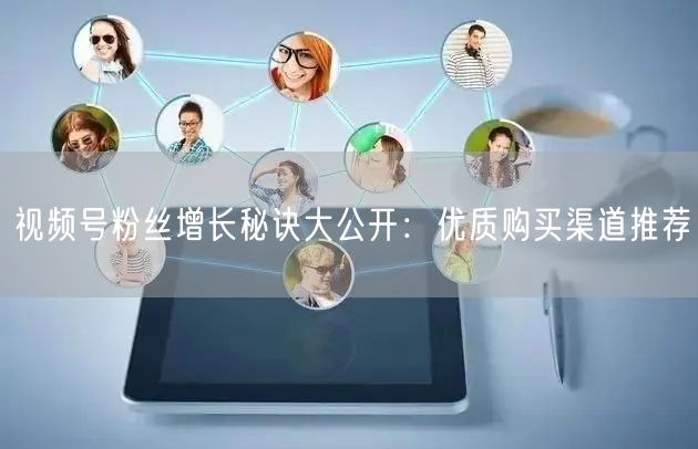 视频号粉丝增长秘诀大公开:优质购买渠道推荐