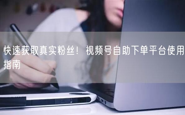 快速获取真实粉丝!视频号自助下单平台使用指南