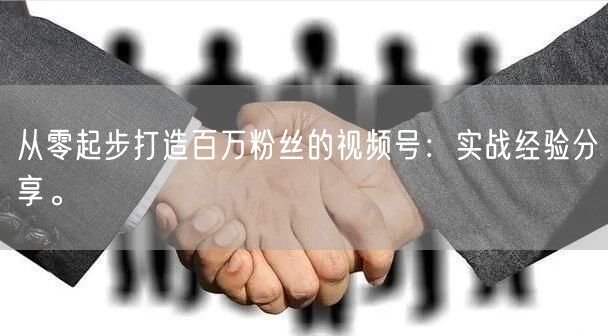从零起步打造百万粉丝的视频号:实战经验分享。