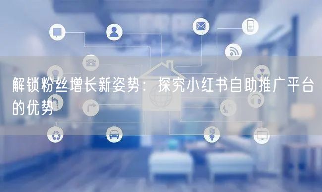 解锁粉丝增长新姿势:探究小红书自助推广平台的优势