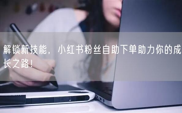解锁新技能，小红书粉丝自助下单助力你的成长之路！