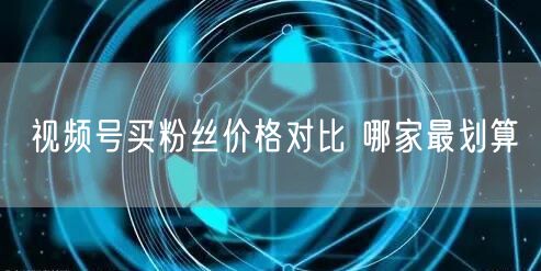 视频号买粉丝价格对比 哪家最划算