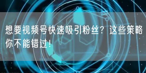 想要视频号快速吸引粉丝？这些策略你不能错过！