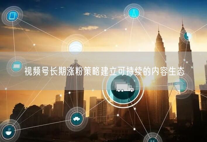 视频号长期涨粉策略建立可持续的内容生态